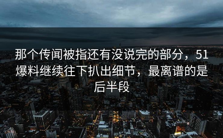 那个传闻被指还有没说完的部分，51爆料继续往下扒出细节，最离谱的是后半段