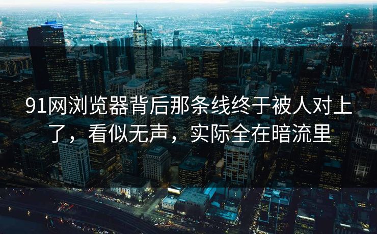 91网浏览器背后那条线终于被人对上了，看似无声，实际全在暗流里