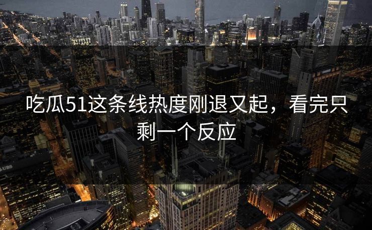 吃瓜51这条线热度刚退又起，看完只剩一个反应