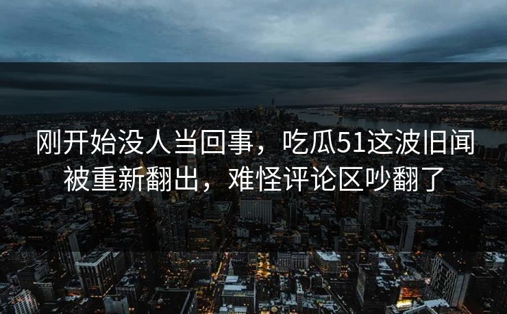 刚开始没人当回事，吃瓜51这波旧闻被重新翻出，难怪评论区吵翻了